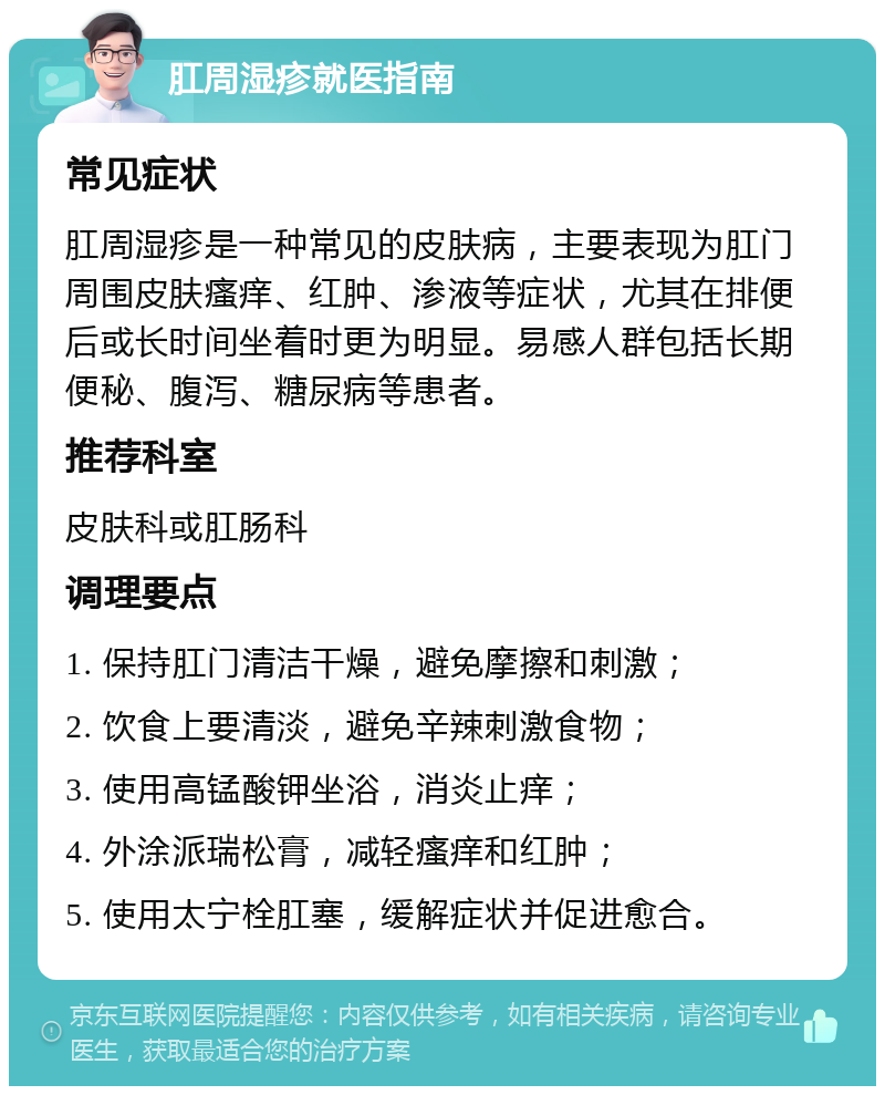 肛周湿疹就医指南 常见症状 肛周湿疹是一种常见的皮肤病，主要表现为肛门周围皮肤瘙痒、红肿、渗液等症状，尤其在排便后或长时间坐着时更为明显。易感人群包括长期便秘、腹泻、糖尿病等患者。 推荐科室 皮肤科或肛肠科 调理要点 1. 保持肛门清洁干燥，避免摩擦和刺激； 2. 饮食上要清淡，避免辛辣刺激食物； 3. 使用高锰酸钾坐浴，消炎止痒； 4. 外涂派瑞松膏，减轻瘙痒和红肿； 5. 使用太宁栓肛塞，缓解症状并促进愈合。