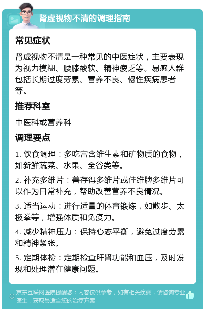 肾虚视物不清的调理指南 常见症状 肾虚视物不清是一种常见的中医症状，主要表现为视力模糊、腰膝酸软、精神疲乏等。易感人群包括长期过度劳累、营养不良、慢性疾病患者等。 推荐科室 中医科或营养科 调理要点 1. 饮食调理：多吃富含维生素和矿物质的食物，如新鲜蔬菜、水果、全谷类等。 2. 补充多维片：善存得多维片或佳维牌多维片可以作为日常补充，帮助改善营养不良情况。 3. 适当运动：进行适量的体育锻炼，如散步、太极拳等，增强体质和免疫力。 4. 减少精神压力：保持心态平衡，避免过度劳累和精神紧张。 5. 定期体检：定期检查肝肾功能和血压，及时发现和处理潜在健康问题。