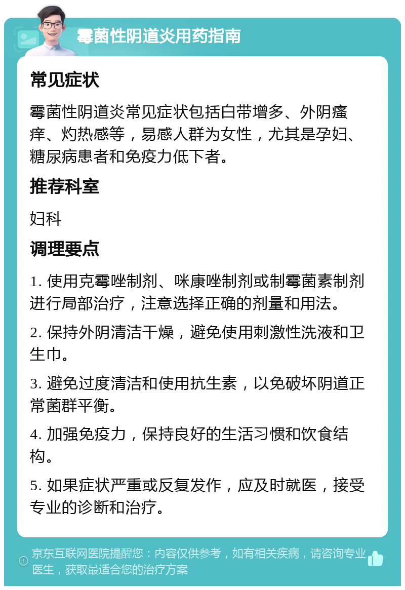 霉菌性阴道炎用药指南 常见症状 霉菌性阴道炎常见症状包括白带增多、外阴瘙痒、灼热感等，易感人群为女性，尤其是孕妇、糖尿病患者和免疫力低下者。 推荐科室 妇科 调理要点 1. 使用克霉唑制剂、咪康唑制剂或制霉菌素制剂进行局部治疗，注意选择正确的剂量和用法。 2. 保持外阴清洁干燥，避免使用刺激性洗液和卫生巾。 3. 避免过度清洁和使用抗生素，以免破坏阴道正常菌群平衡。 4. 加强免疫力，保持良好的生活习惯和饮食结构。 5. 如果症状严重或反复发作，应及时就医，接受专业的诊断和治疗。