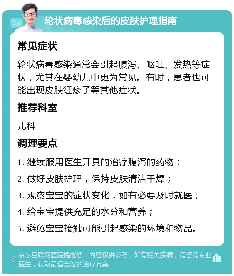 轮状病毒感染后的皮肤护理指南 常见症状 轮状病毒感染通常会引起腹泻、呕吐、发热等症状，尤其在婴幼儿中更为常见。有时，患者也可能出现皮肤红疹子等其他症状。 推荐科室 儿科 调理要点 1. 继续服用医生开具的治疗腹泻的药物； 2. 做好皮肤护理，保持皮肤清洁干燥； 3. 观察宝宝的症状变化，如有必要及时就医； 4. 给宝宝提供充足的水分和营养； 5. 避免宝宝接触可能引起感染的环境和物品。