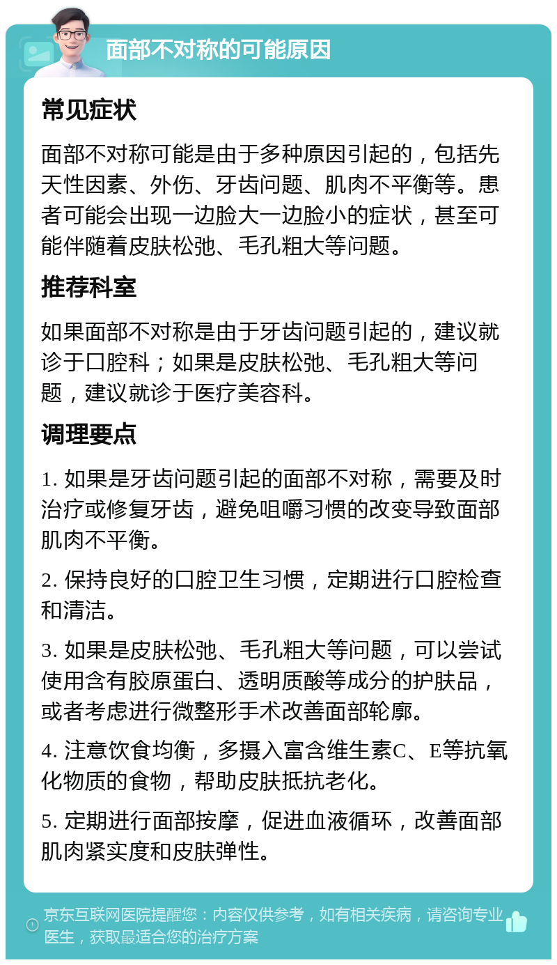 面部不对称的可能原因 常见症状 面部不对称可能是由于多种原因引起的，包括先天性因素、外伤、牙齿问题、肌肉不平衡等。患者可能会出现一边脸大一边脸小的症状，甚至可能伴随着皮肤松弛、毛孔粗大等问题。 推荐科室 如果面部不对称是由于牙齿问题引起的，建议就诊于口腔科；如果是皮肤松弛、毛孔粗大等问题，建议就诊于医疗美容科。 调理要点 1. 如果是牙齿问题引起的面部不对称，需要及时治疗或修复牙齿，避免咀嚼习惯的改变导致面部肌肉不平衡。 2. 保持良好的口腔卫生习惯，定期进行口腔检查和清洁。 3. 如果是皮肤松弛、毛孔粗大等问题，可以尝试使用含有胶原蛋白、透明质酸等成分的护肤品，或者考虑进行微整形手术改善面部轮廓。 4. 注意饮食均衡，多摄入富含维生素C、E等抗氧化物质的食物，帮助皮肤抵抗老化。 5. 定期进行面部按摩，促进血液循环，改善面部肌肉紧实度和皮肤弹性。