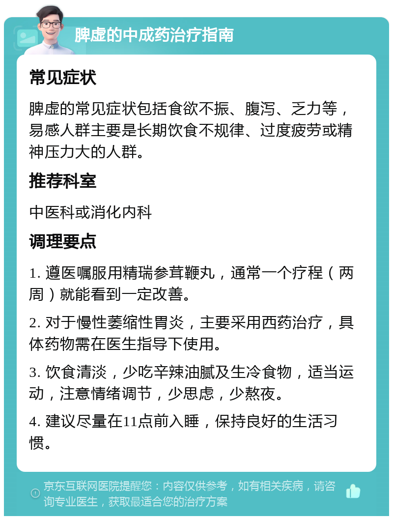 脾虚的中成药治疗指南 常见症状 脾虚的常见症状包括食欲不振、腹泻、乏力等，易感人群主要是长期饮食不规律、过度疲劳或精神压力大的人群。 推荐科室 中医科或消化内科 调理要点 1. 遵医嘱服用精瑞参茸鞭丸，通常一个疗程（两周）就能看到一定改善。 2. 对于慢性萎缩性胃炎，主要采用西药治疗，具体药物需在医生指导下使用。 3. 饮食清淡，少吃辛辣油腻及生冷食物，适当运动，注意情绪调节，少思虑，少熬夜。 4. 建议尽量在11点前入睡，保持良好的生活习惯。