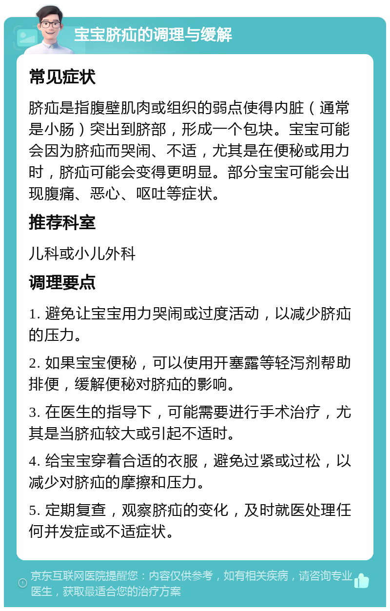 宝宝脐疝的调理与缓解 常见症状 脐疝是指腹壁肌肉或组织的弱点使得内脏（通常是小肠）突出到脐部，形成一个包块。宝宝可能会因为脐疝而哭闹、不适，尤其是在便秘或用力时，脐疝可能会变得更明显。部分宝宝可能会出现腹痛、恶心、呕吐等症状。 推荐科室 儿科或小儿外科 调理要点 1. 避免让宝宝用力哭闹或过度活动，以减少脐疝的压力。 2. 如果宝宝便秘，可以使用开塞露等轻泻剂帮助排便，缓解便秘对脐疝的影响。 3. 在医生的指导下，可能需要进行手术治疗，尤其是当脐疝较大或引起不适时。 4. 给宝宝穿着合适的衣服，避免过紧或过松，以减少对脐疝的摩擦和压力。 5. 定期复查，观察脐疝的变化，及时就医处理任何并发症或不适症状。