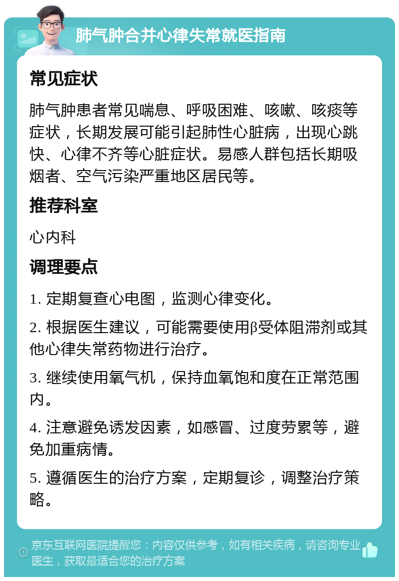 肺气肿合并心律失常就医指南 常见症状 肺气肿患者常见喘息、呼吸困难、咳嗽、咳痰等症状，长期发展可能引起肺性心脏病，出现心跳快、心律不齐等心脏症状。易感人群包括长期吸烟者、空气污染严重地区居民等。 推荐科室 心内科 调理要点 1. 定期复查心电图，监测心律变化。 2. 根据医生建议，可能需要使用β受体阻滞剂或其他心律失常药物进行治疗。 3. 继续使用氧气机，保持血氧饱和度在正常范围内。 4. 注意避免诱发因素，如感冒、过度劳累等，避免加重病情。 5. 遵循医生的治疗方案，定期复诊，调整治疗策略。