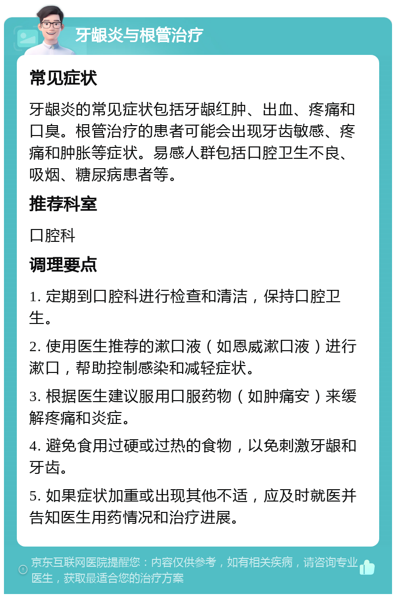 牙龈炎与根管治疗 常见症状 牙龈炎的常见症状包括牙龈红肿、出血、疼痛和口臭。根管治疗的患者可能会出现牙齿敏感、疼痛和肿胀等症状。易感人群包括口腔卫生不良、吸烟、糖尿病患者等。 推荐科室 口腔科 调理要点 1. 定期到口腔科进行检查和清洁，保持口腔卫生。 2. 使用医生推荐的漱口液（如恩威漱口液）进行漱口，帮助控制感染和减轻症状。 3. 根据医生建议服用口服药物（如肿痛安）来缓解疼痛和炎症。 4. 避免食用过硬或过热的食物，以免刺激牙龈和牙齿。 5. 如果症状加重或出现其他不适，应及时就医并告知医生用药情况和治疗进展。