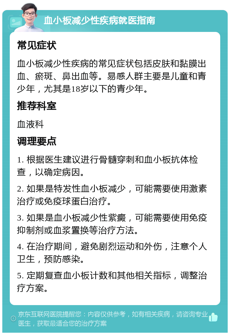 血小板减少性疾病就医指南 常见症状 血小板减少性疾病的常见症状包括皮肤和黏膜出血、瘀斑、鼻出血等。易感人群主要是儿童和青少年，尤其是18岁以下的青少年。 推荐科室 血液科 调理要点 1. 根据医生建议进行骨髓穿刺和血小板抗体检查，以确定病因。 2. 如果是特发性血小板减少，可能需要使用激素治疗或免疫球蛋白治疗。 3. 如果是血小板减少性紫癜，可能需要使用免疫抑制剂或血浆置换等治疗方法。 4. 在治疗期间，避免剧烈运动和外伤，注意个人卫生，预防感染。 5. 定期复查血小板计数和其他相关指标，调整治疗方案。