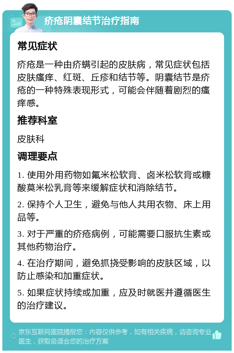 疥疮阴囊结节治疗指南 常见症状 疥疮是一种由疥螨引起的皮肤病，常见症状包括皮肤瘙痒、红斑、丘疹和结节等。阴囊结节是疥疮的一种特殊表现形式，可能会伴随着剧烈的瘙痒感。 推荐科室 皮肤科 调理要点 1. 使用外用药物如氟米松软膏、卤米松软膏或糠酸莫米松乳膏等来缓解症状和消除结节。 2. 保持个人卫生，避免与他人共用衣物、床上用品等。 3. 对于严重的疥疮病例，可能需要口服抗生素或其他药物治疗。 4. 在治疗期间，避免抓挠受影响的皮肤区域，以防止感染和加重症状。 5. 如果症状持续或加重，应及时就医并遵循医生的治疗建议。