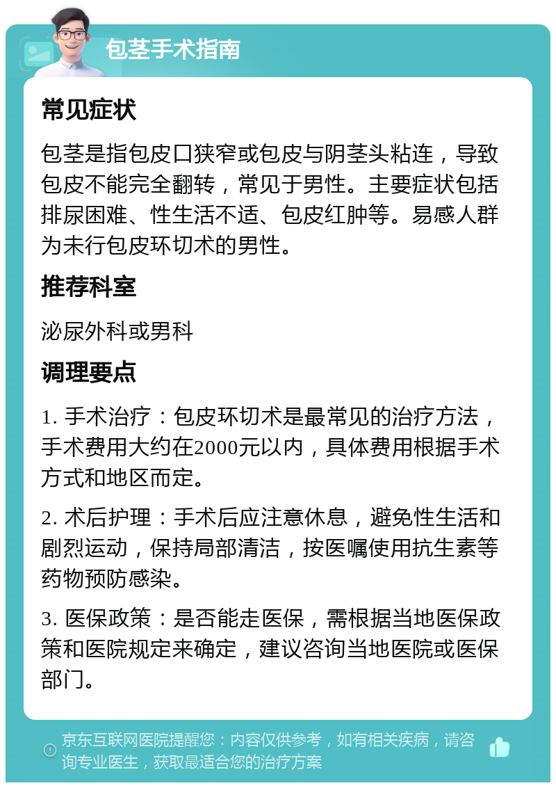 包茎手术指南 常见症状 包茎是指包皮口狭窄或包皮与阴茎头粘连，导致包皮不能完全翻转，常见于男性。主要症状包括排尿困难、性生活不适、包皮红肿等。易感人群为未行包皮环切术的男性。 推荐科室 泌尿外科或男科 调理要点 1. 手术治疗：包皮环切术是最常见的治疗方法，手术费用大约在2000元以内，具体费用根据手术方式和地区而定。 2. 术后护理：手术后应注意休息，避免性生活和剧烈运动，保持局部清洁，按医嘱使用抗生素等药物预防感染。 3. 医保政策：是否能走医保，需根据当地医保政策和医院规定来确定，建议咨询当地医院或医保部门。