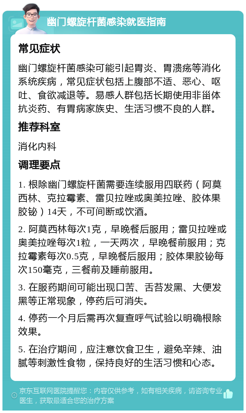 幽门螺旋杆菌感染就医指南 常见症状 幽门螺旋杆菌感染可能引起胃炎、胃溃疡等消化系统疾病，常见症状包括上腹部不适、恶心、呕吐、食欲减退等。易感人群包括长期使用非甾体抗炎药、有胃病家族史、生活习惯不良的人群。 推荐科室 消化内科 调理要点 1. 根除幽门螺旋杆菌需要连续服用四联药（阿莫西林、克拉霉素、雷贝拉唑或奥美拉唑、胶体果胶铋）14天，不可间断或饮酒。 2. 阿莫西林每次1克，早晚餐后服用；雷贝拉唑或奥美拉唑每次1粒，一天两次，早晚餐前服用；克拉霉素每次0.5克，早晚餐后服用；胶体果胶铋每次150毫克，三餐前及睡前服用。 3. 在服药期间可能出现口苦、舌苔发黑、大便发黑等正常现象，停药后可消失。 4. 停药一个月后需再次复查呼气试验以明确根除效果。 5. 在治疗期间，应注意饮食卫生，避免辛辣、油腻等刺激性食物，保持良好的生活习惯和心态。