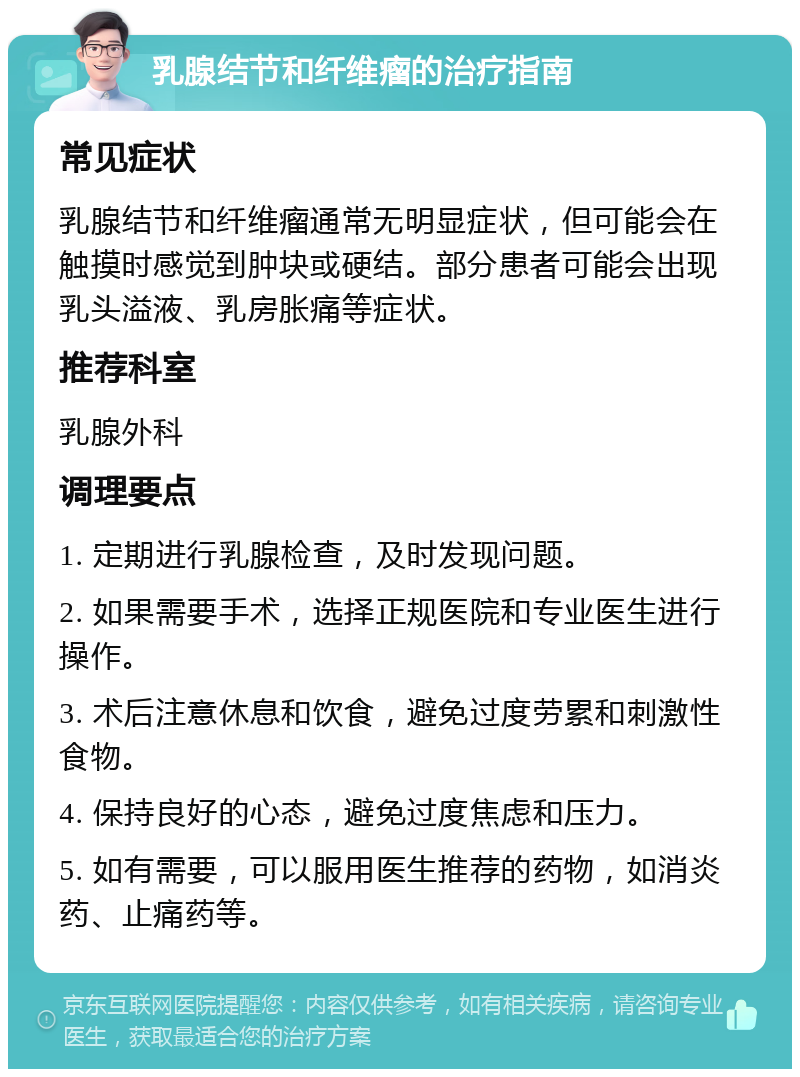 乳腺结节和纤维瘤的治疗指南 常见症状 乳腺结节和纤维瘤通常无明显症状，但可能会在触摸时感觉到肿块或硬结。部分患者可能会出现乳头溢液、乳房胀痛等症状。 推荐科室 乳腺外科 调理要点 1. 定期进行乳腺检查，及时发现问题。 2. 如果需要手术，选择正规医院和专业医生进行操作。 3. 术后注意休息和饮食，避免过度劳累和刺激性食物。 4. 保持良好的心态，避免过度焦虑和压力。 5. 如有需要，可以服用医生推荐的药物，如消炎药、止痛药等。