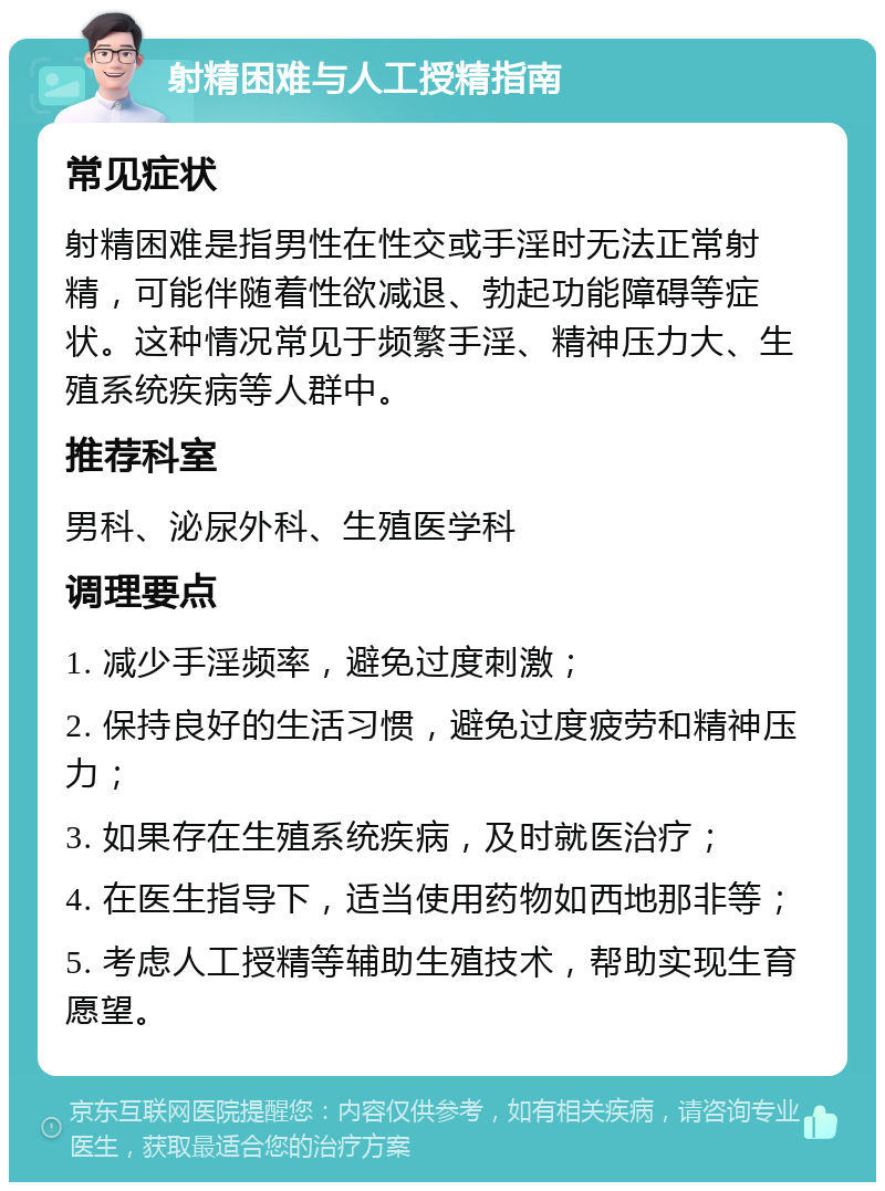 射精困难与人工授精指南 常见症状 射精困难是指男性在性交或手淫时无法正常射精，可能伴随着性欲减退、勃起功能障碍等症状。这种情况常见于频繁手淫、精神压力大、生殖系统疾病等人群中。 推荐科室 男科、泌尿外科、生殖医学科 调理要点 1. 减少手淫频率，避免过度刺激； 2. 保持良好的生活习惯，避免过度疲劳和精神压力； 3. 如果存在生殖系统疾病，及时就医治疗； 4. 在医生指导下，适当使用药物如西地那非等； 5. 考虑人工授精等辅助生殖技术，帮助实现生育愿望。