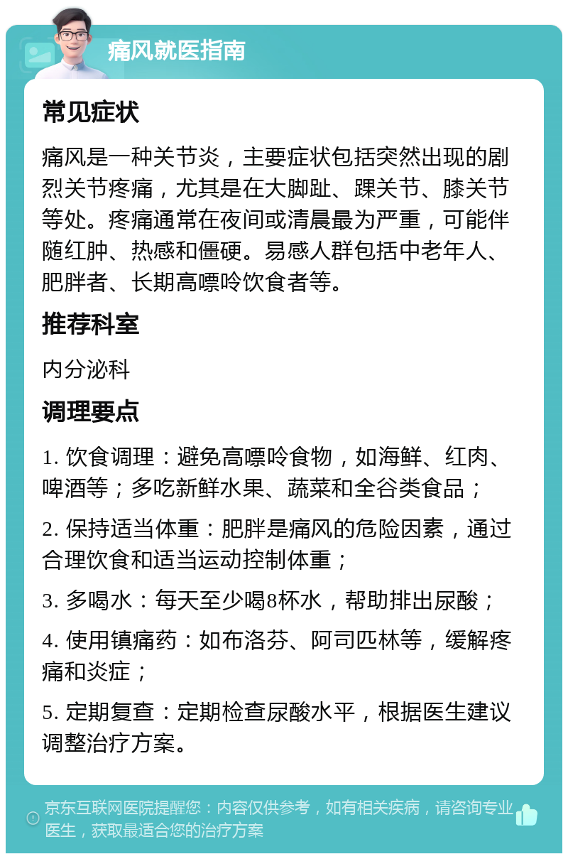 痛风就医指南 常见症状 痛风是一种关节炎，主要症状包括突然出现的剧烈关节疼痛，尤其是在大脚趾、踝关节、膝关节等处。疼痛通常在夜间或清晨最为严重，可能伴随红肿、热感和僵硬。易感人群包括中老年人、肥胖者、长期高嘌呤饮食者等。 推荐科室 内分泌科 调理要点 1. 饮食调理：避免高嘌呤食物，如海鲜、红肉、啤酒等；多吃新鲜水果、蔬菜和全谷类食品； 2. 保持适当体重：肥胖是痛风的危险因素，通过合理饮食和适当运动控制体重； 3. 多喝水：每天至少喝8杯水，帮助排出尿酸； 4. 使用镇痛药：如布洛芬、阿司匹林等，缓解疼痛和炎症； 5. 定期复查：定期检查尿酸水平，根据医生建议调整治疗方案。