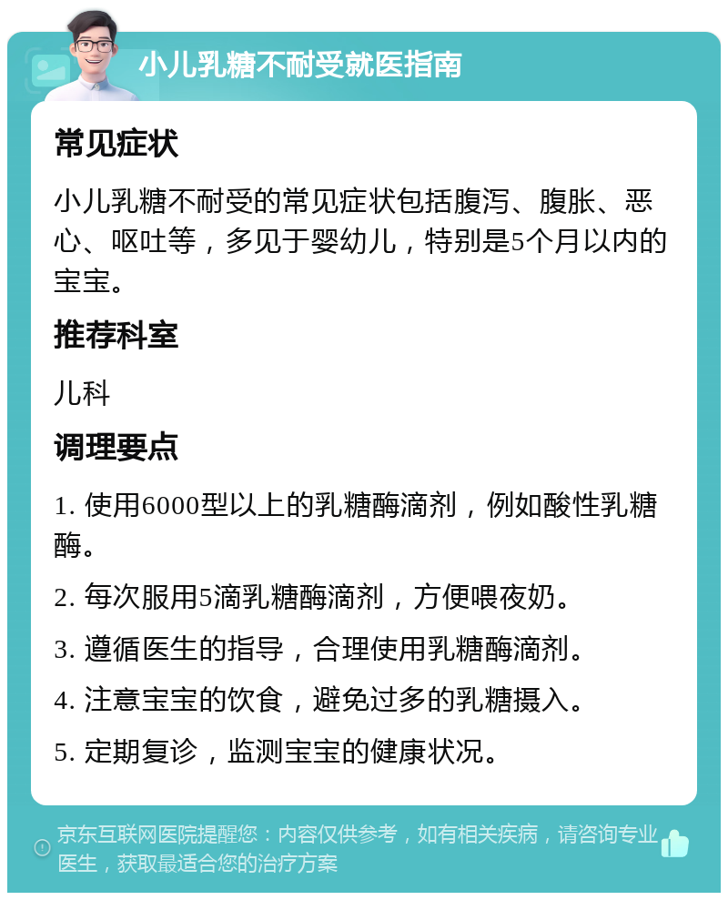 小儿乳糖不耐受就医指南 常见症状 小儿乳糖不耐受的常见症状包括腹泻、腹胀、恶心、呕吐等，多见于婴幼儿，特别是5个月以内的宝宝。 推荐科室 儿科 调理要点 1. 使用6000型以上的乳糖酶滴剂，例如酸性乳糖酶。 2. 每次服用5滴乳糖酶滴剂，方便喂夜奶。 3. 遵循医生的指导，合理使用乳糖酶滴剂。 4. 注意宝宝的饮食，避免过多的乳糖摄入。 5. 定期复诊，监测宝宝的健康状况。