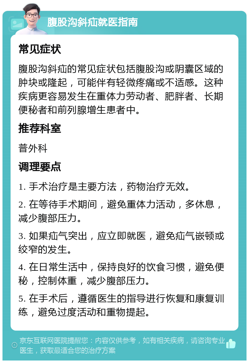 腹股沟斜疝就医指南 常见症状 腹股沟斜疝的常见症状包括腹股沟或阴囊区域的肿块或隆起，可能伴有轻微疼痛或不适感。这种疾病更容易发生在重体力劳动者、肥胖者、长期便秘者和前列腺增生患者中。 推荐科室 普外科 调理要点 1. 手术治疗是主要方法，药物治疗无效。 2. 在等待手术期间，避免重体力活动，多休息，减少腹部压力。 3. 如果疝气突出，应立即就医，避免疝气嵌顿或绞窄的发生。 4. 在日常生活中，保持良好的饮食习惯，避免便秘，控制体重，减少腹部压力。 5. 在手术后，遵循医生的指导进行恢复和康复训练，避免过度活动和重物提起。