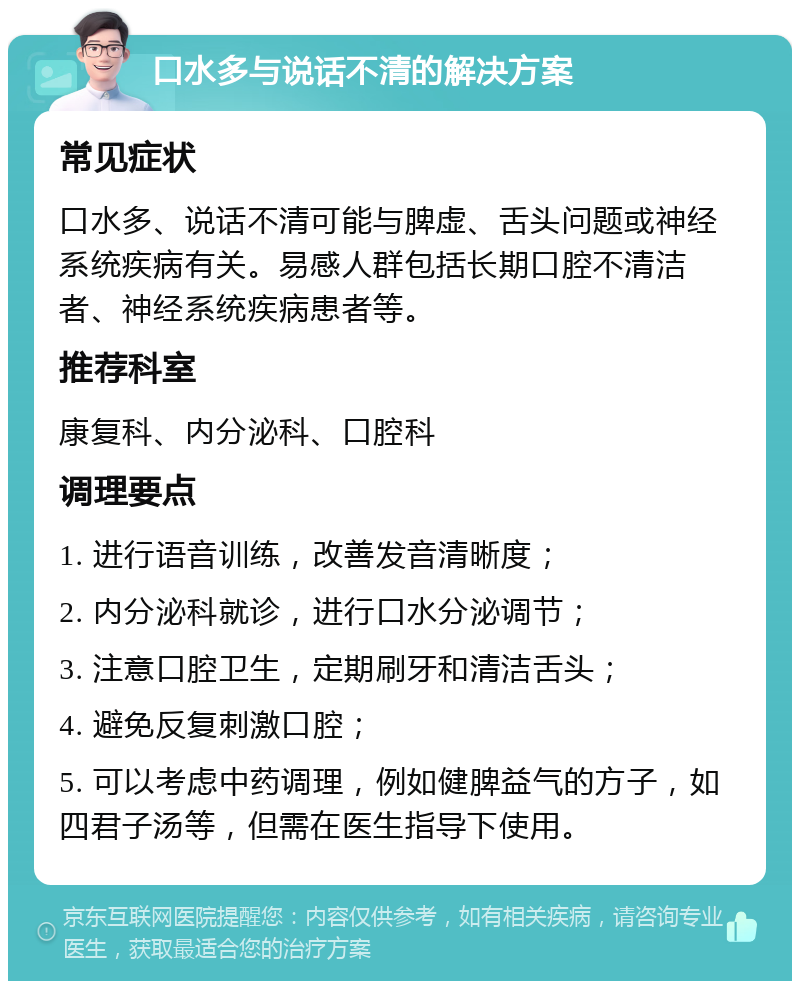 口水多与说话不清的解决方案 常见症状 口水多、说话不清可能与脾虚、舌头问题或神经系统疾病有关。易感人群包括长期口腔不清洁者、神经系统疾病患者等。 推荐科室 康复科、内分泌科、口腔科 调理要点 1. 进行语音训练，改善发音清晰度； 2. 内分泌科就诊，进行口水分泌调节； 3. 注意口腔卫生，定期刷牙和清洁舌头； 4. 避免反复刺激口腔； 5. 可以考虑中药调理，例如健脾益气的方子，如四君子汤等，但需在医生指导下使用。