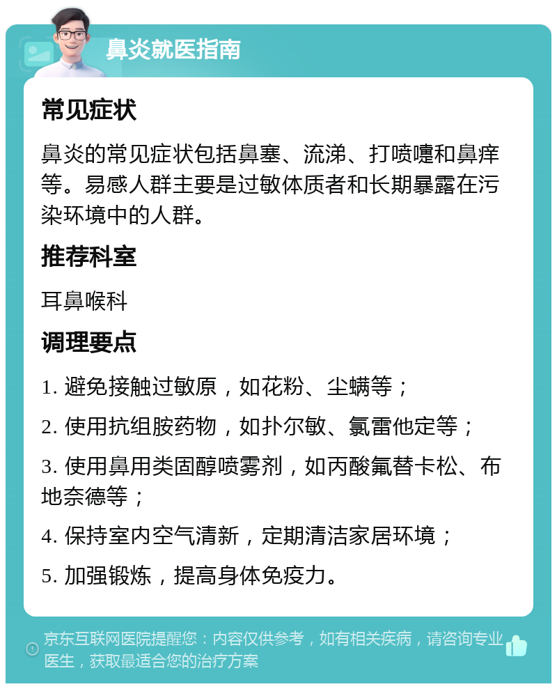 鼻炎就医指南 常见症状 鼻炎的常见症状包括鼻塞、流涕、打喷嚏和鼻痒等。易感人群主要是过敏体质者和长期暴露在污染环境中的人群。 推荐科室 耳鼻喉科 调理要点 1. 避免接触过敏原，如花粉、尘螨等； 2. 使用抗组胺药物，如扑尔敏、氯雷他定等； 3. 使用鼻用类固醇喷雾剂，如丙酸氟替卡松、布地奈德等； 4. 保持室内空气清新，定期清洁家居环境； 5. 加强锻炼，提高身体免疫力。