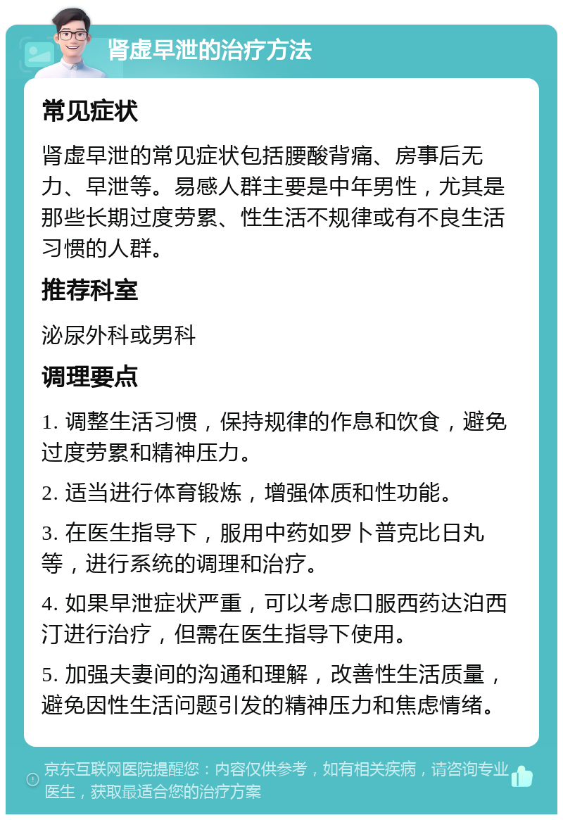 肾虚早泄的治疗方法 常见症状 肾虚早泄的常见症状包括腰酸背痛、房事后无力、早泄等。易感人群主要是中年男性，尤其是那些长期过度劳累、性生活不规律或有不良生活习惯的人群。 推荐科室 泌尿外科或男科 调理要点 1. 调整生活习惯，保持规律的作息和饮食，避免过度劳累和精神压力。 2. 适当进行体育锻炼，增强体质和性功能。 3. 在医生指导下，服用中药如罗卜普克比日丸等，进行系统的调理和治疗。 4. 如果早泄症状严重，可以考虑口服西药达泊西汀进行治疗，但需在医生指导下使用。 5. 加强夫妻间的沟通和理解，改善性生活质量，避免因性生活问题引发的精神压力和焦虑情绪。