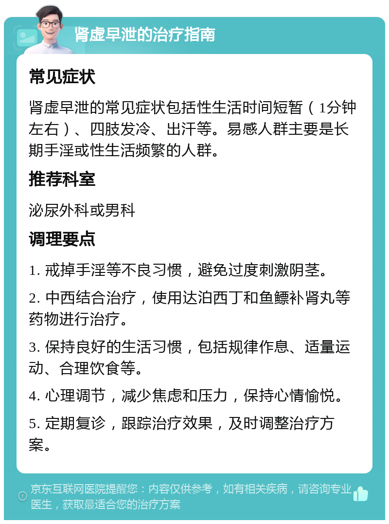 肾虚早泄的治疗指南 常见症状 肾虚早泄的常见症状包括性生活时间短暂（1分钟左右）、四肢发冷、出汗等。易感人群主要是长期手淫或性生活频繁的人群。 推荐科室 泌尿外科或男科 调理要点 1. 戒掉手淫等不良习惯，避免过度刺激阴茎。 2. 中西结合治疗，使用达泊西丁和鱼鳔补肾丸等药物进行治疗。 3. 保持良好的生活习惯，包括规律作息、适量运动、合理饮食等。 4. 心理调节，减少焦虑和压力，保持心情愉悦。 5. 定期复诊，跟踪治疗效果，及时调整治疗方案。