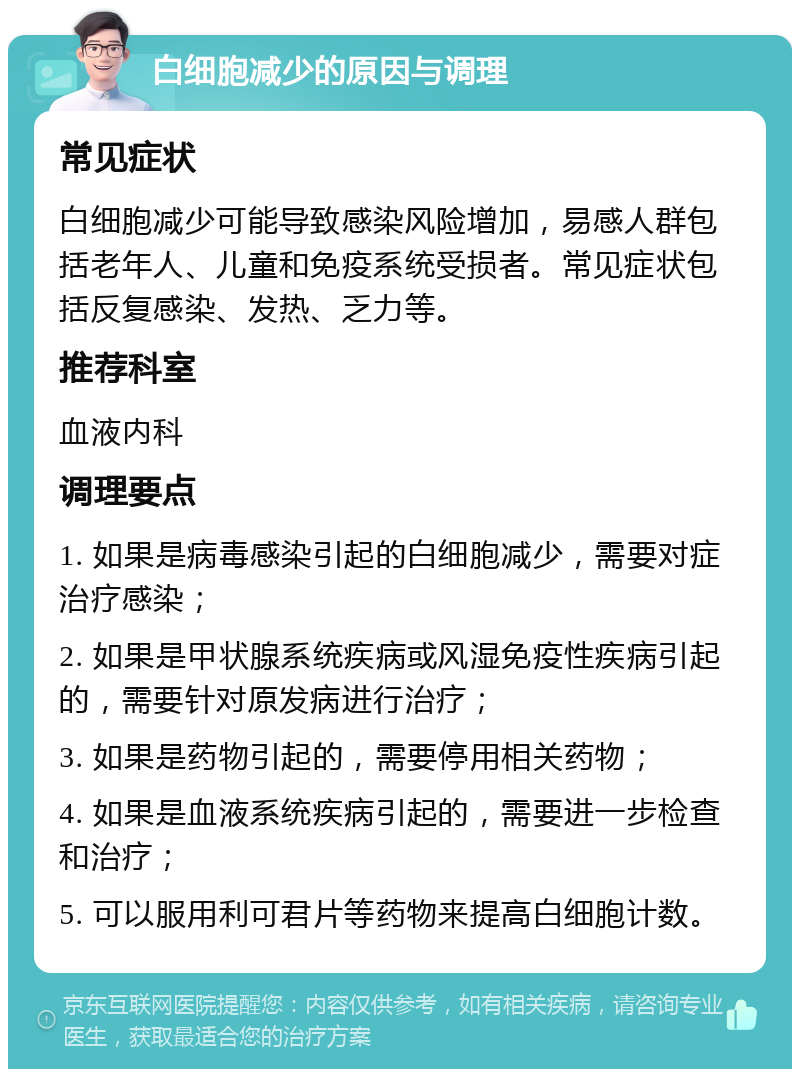 白细胞减少的原因与调理 常见症状 白细胞减少可能导致感染风险增加，易感人群包括老年人、儿童和免疫系统受损者。常见症状包括反复感染、发热、乏力等。 推荐科室 血液内科 调理要点 1. 如果是病毒感染引起的白细胞减少，需要对症治疗感染； 2. 如果是甲状腺系统疾病或风湿免疫性疾病引起的，需要针对原发病进行治疗； 3. 如果是药物引起的，需要停用相关药物； 4. 如果是血液系统疾病引起的，需要进一步检查和治疗； 5. 可以服用利可君片等药物来提高白细胞计数。