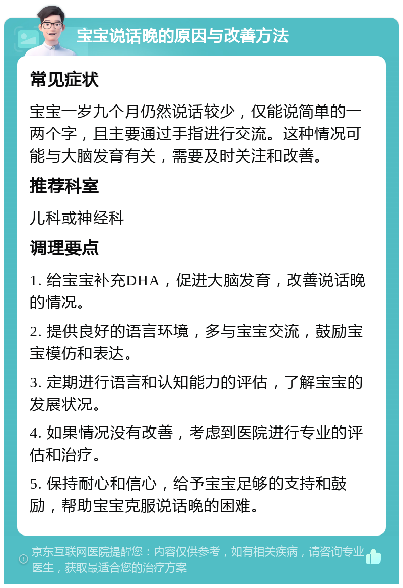 宝宝说话晚的原因与改善方法 常见症状 宝宝一岁九个月仍然说话较少，仅能说简单的一两个字，且主要通过手指进行交流。这种情况可能与大脑发育有关，需要及时关注和改善。 推荐科室 儿科或神经科 调理要点 1. 给宝宝补充DHA，促进大脑发育，改善说话晚的情况。 2. 提供良好的语言环境，多与宝宝交流，鼓励宝宝模仿和表达。 3. 定期进行语言和认知能力的评估，了解宝宝的发展状况。 4. 如果情况没有改善，考虑到医院进行专业的评估和治疗。 5. 保持耐心和信心，给予宝宝足够的支持和鼓励，帮助宝宝克服说话晚的困难。