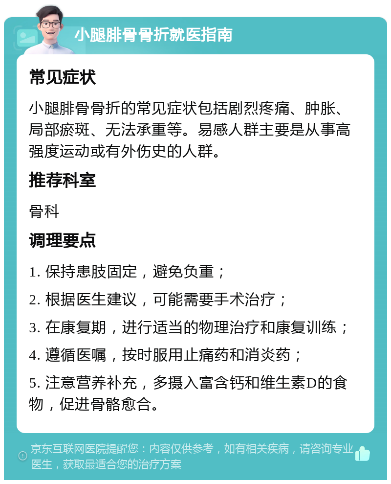 小腿腓骨骨折就医指南 常见症状 小腿腓骨骨折的常见症状包括剧烈疼痛、肿胀、局部瘀斑、无法承重等。易感人群主要是从事高强度运动或有外伤史的人群。 推荐科室 骨科 调理要点 1. 保持患肢固定，避免负重； 2. 根据医生建议，可能需要手术治疗； 3. 在康复期，进行适当的物理治疗和康复训练； 4. 遵循医嘱，按时服用止痛药和消炎药； 5. 注意营养补充，多摄入富含钙和维生素D的食物，促进骨骼愈合。