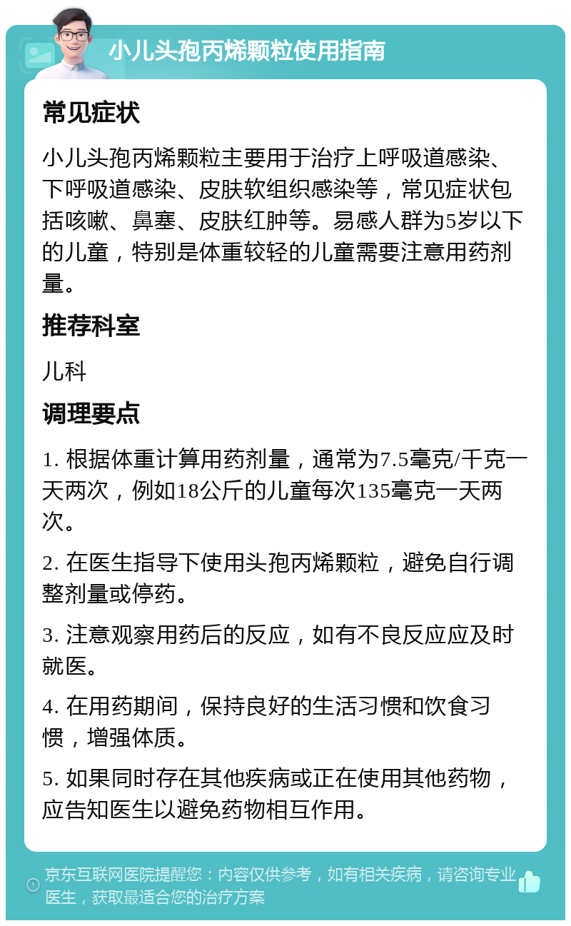 小儿头孢丙烯颗粒使用指南 常见症状 小儿头孢丙烯颗粒主要用于治疗上呼吸道感染、下呼吸道感染、皮肤软组织感染等，常见症状包括咳嗽、鼻塞、皮肤红肿等。易感人群为5岁以下的儿童，特别是体重较轻的儿童需要注意用药剂量。 推荐科室 儿科 调理要点 1. 根据体重计算用药剂量，通常为7.5毫克/千克一天两次，例如18公斤的儿童每次135毫克一天两次。 2. 在医生指导下使用头孢丙烯颗粒，避免自行调整剂量或停药。 3. 注意观察用药后的反应，如有不良反应应及时就医。 4. 在用药期间，保持良好的生活习惯和饮食习惯，增强体质。 5. 如果同时存在其他疾病或正在使用其他药物，应告知医生以避免药物相互作用。