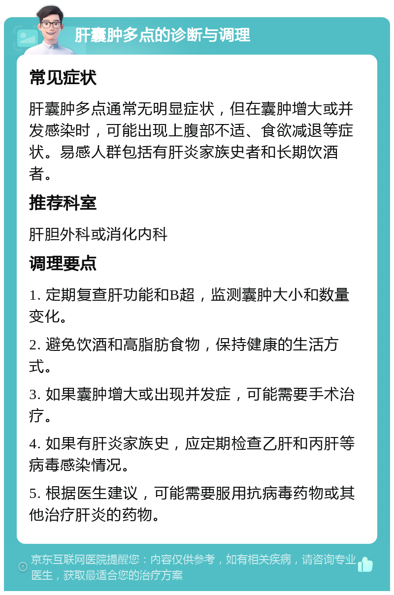 肝囊肿多点的诊断与调理 常见症状 肝囊肿多点通常无明显症状，但在囊肿增大或并发感染时，可能出现上腹部不适、食欲减退等症状。易感人群包括有肝炎家族史者和长期饮酒者。 推荐科室 肝胆外科或消化内科 调理要点 1. 定期复查肝功能和B超，监测囊肿大小和数量变化。 2. 避免饮酒和高脂肪食物，保持健康的生活方式。 3. 如果囊肿增大或出现并发症，可能需要手术治疗。 4. 如果有肝炎家族史，应定期检查乙肝和丙肝等病毒感染情况。 5. 根据医生建议，可能需要服用抗病毒药物或其他治疗肝炎的药物。