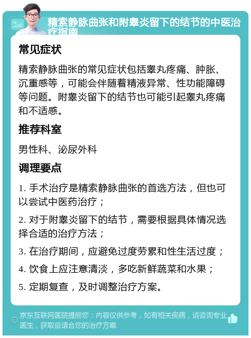 精索静脉曲张和附睾炎留下的结节的中医治疗指南 常见症状 精索静脉曲张的常见症状包括睾丸疼痛、肿胀、沉重感等，可能会伴随着精液异常、性功能障碍等问题。附睾炎留下的结节也可能引起睾丸疼痛和不适感。 推荐科室 男性科、泌尿外科 调理要点 1. 手术治疗是精索静脉曲张的首选方法，但也可以尝试中医药治疗； 2. 对于附睾炎留下的结节，需要根据具体情况选择合适的治疗方法； 3. 在治疗期间，应避免过度劳累和性生活过度； 4. 饮食上应注意清淡，多吃新鲜蔬菜和水果； 5. 定期复查，及时调整治疗方案。