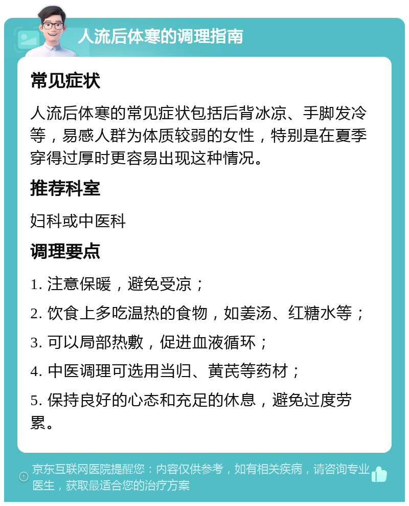 人流后体寒的调理指南 常见症状 人流后体寒的常见症状包括后背冰凉、手脚发冷等，易感人群为体质较弱的女性，特别是在夏季穿得过厚时更容易出现这种情况。 推荐科室 妇科或中医科 调理要点 1. 注意保暖，避免受凉； 2. 饮食上多吃温热的食物，如姜汤、红糖水等； 3. 可以局部热敷，促进血液循环； 4. 中医调理可选用当归、黄芪等药材； 5. 保持良好的心态和充足的休息，避免过度劳累。