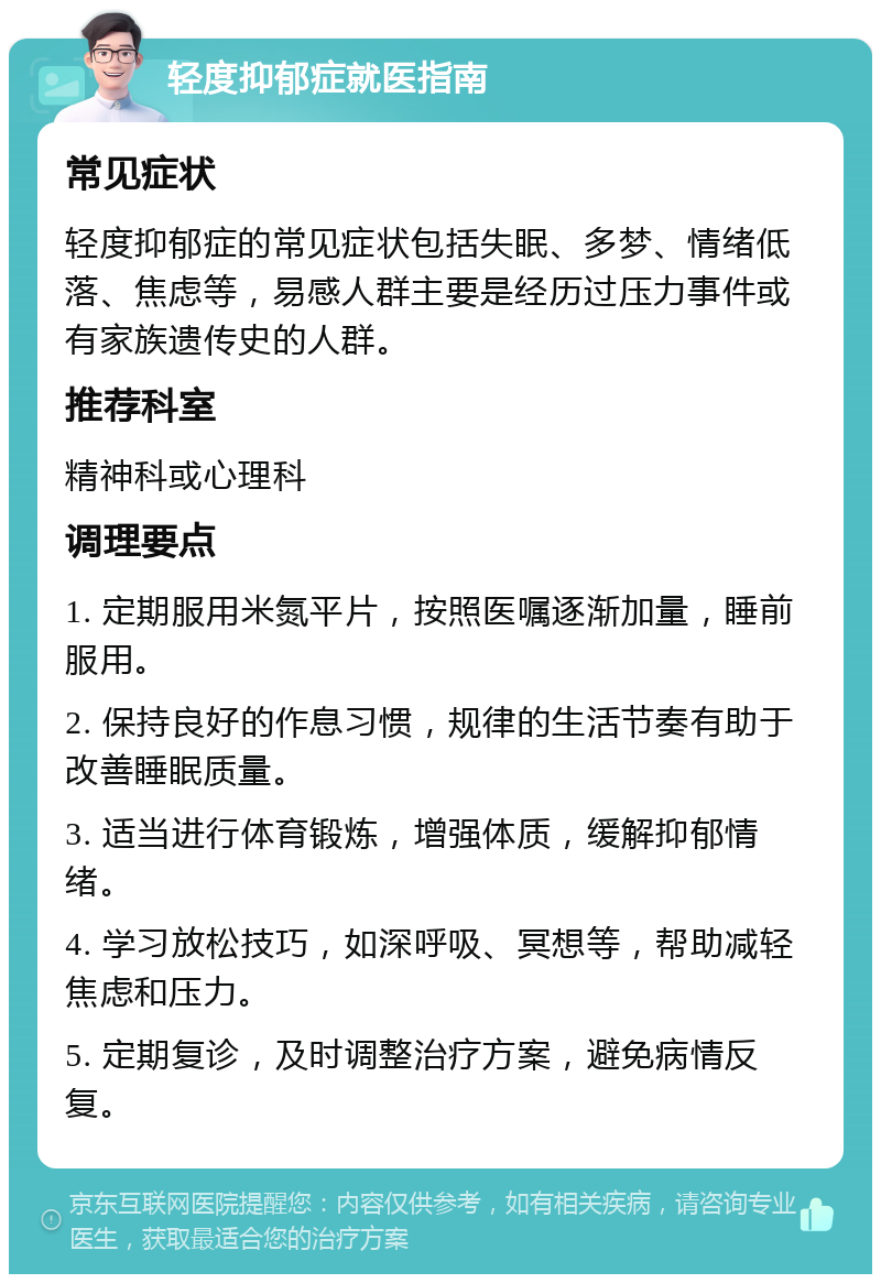 轻度抑郁症就医指南 常见症状 轻度抑郁症的常见症状包括失眠、多梦、情绪低落、焦虑等，易感人群主要是经历过压力事件或有家族遗传史的人群。 推荐科室 精神科或心理科 调理要点 1. 定期服用米氮平片，按照医嘱逐渐加量，睡前服用。 2. 保持良好的作息习惯，规律的生活节奏有助于改善睡眠质量。 3. 适当进行体育锻炼，增强体质，缓解抑郁情绪。 4. 学习放松技巧，如深呼吸、冥想等，帮助减轻焦虑和压力。 5. 定期复诊，及时调整治疗方案，避免病情反复。