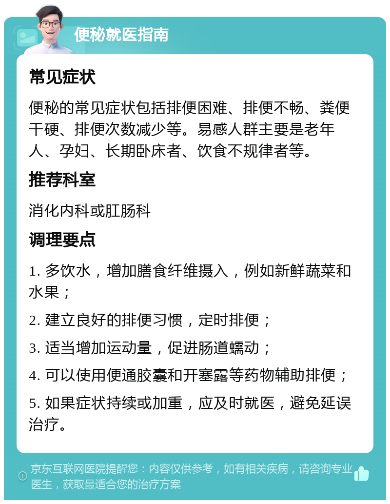 便秘就医指南 常见症状 便秘的常见症状包括排便困难、排便不畅、粪便干硬、排便次数减少等。易感人群主要是老年人、孕妇、长期卧床者、饮食不规律者等。 推荐科室 消化内科或肛肠科 调理要点 1. 多饮水，增加膳食纤维摄入，例如新鲜蔬菜和水果； 2. 建立良好的排便习惯，定时排便； 3. 适当增加运动量，促进肠道蠕动； 4. 可以使用便通胶囊和开塞露等药物辅助排便； 5. 如果症状持续或加重，应及时就医，避免延误治疗。