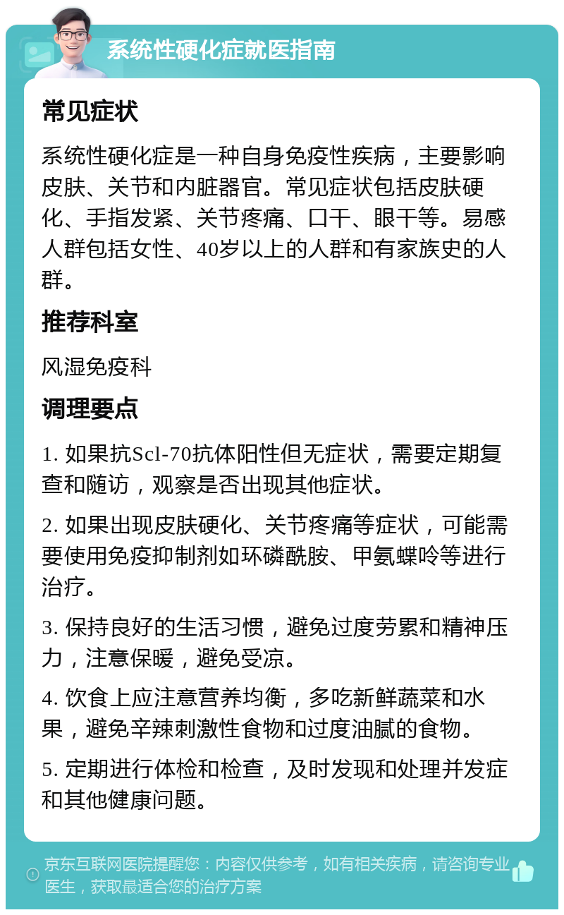 系统性硬化症就医指南 常见症状 系统性硬化症是一种自身免疫性疾病，主要影响皮肤、关节和内脏器官。常见症状包括皮肤硬化、手指发紧、关节疼痛、口干、眼干等。易感人群包括女性、40岁以上的人群和有家族史的人群。 推荐科室 风湿免疫科 调理要点 1. 如果抗Scl-70抗体阳性但无症状，需要定期复查和随访，观察是否出现其他症状。 2. 如果出现皮肤硬化、关节疼痛等症状，可能需要使用免疫抑制剂如环磷酰胺、甲氨蝶呤等进行治疗。 3. 保持良好的生活习惯，避免过度劳累和精神压力，注意保暖，避免受凉。 4. 饮食上应注意营养均衡，多吃新鲜蔬菜和水果，避免辛辣刺激性食物和过度油腻的食物。 5. 定期进行体检和检查，及时发现和处理并发症和其他健康问题。