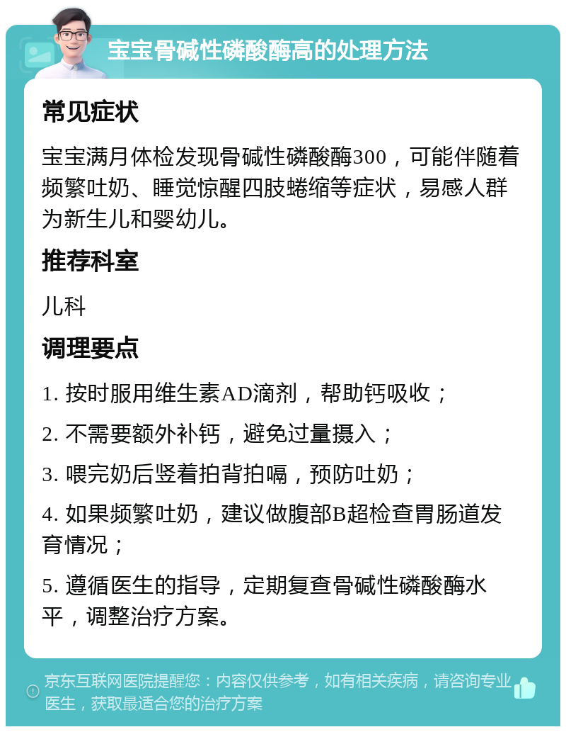 宝宝骨碱性磷酸酶高的处理方法 常见症状 宝宝满月体检发现骨碱性磷酸酶300，可能伴随着频繁吐奶、睡觉惊醒四肢蜷缩等症状，易感人群为新生儿和婴幼儿。 推荐科室 儿科 调理要点 1. 按时服用维生素AD滴剂，帮助钙吸收； 2. 不需要额外补钙，避免过量摄入； 3. 喂完奶后竖着拍背拍嗝，预防吐奶； 4. 如果频繁吐奶，建议做腹部B超检查胃肠道发育情况； 5. 遵循医生的指导，定期复查骨碱性磷酸酶水平，调整治疗方案。