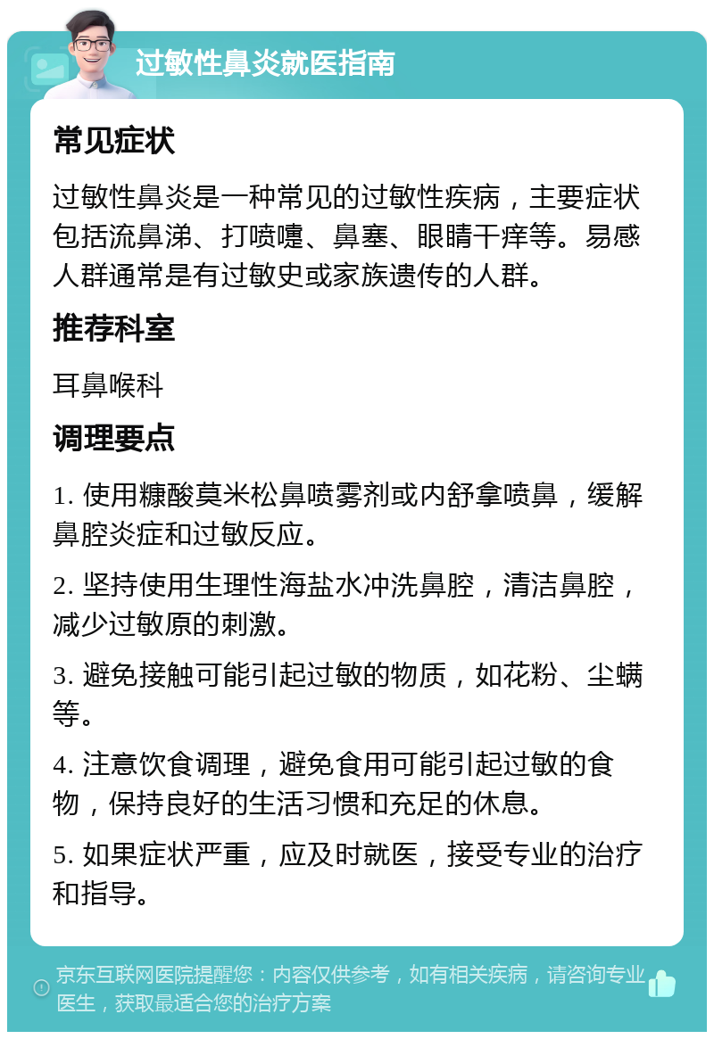 过敏性鼻炎就医指南 常见症状 过敏性鼻炎是一种常见的过敏性疾病，主要症状包括流鼻涕、打喷嚏、鼻塞、眼睛干痒等。易感人群通常是有过敏史或家族遗传的人群。 推荐科室 耳鼻喉科 调理要点 1. 使用糠酸莫米松鼻喷雾剂或内舒拿喷鼻，缓解鼻腔炎症和过敏反应。 2. 坚持使用生理性海盐水冲洗鼻腔，清洁鼻腔，减少过敏原的刺激。 3. 避免接触可能引起过敏的物质，如花粉、尘螨等。 4. 注意饮食调理，避免食用可能引起过敏的食物，保持良好的生活习惯和充足的休息。 5. 如果症状严重，应及时就医，接受专业的治疗和指导。