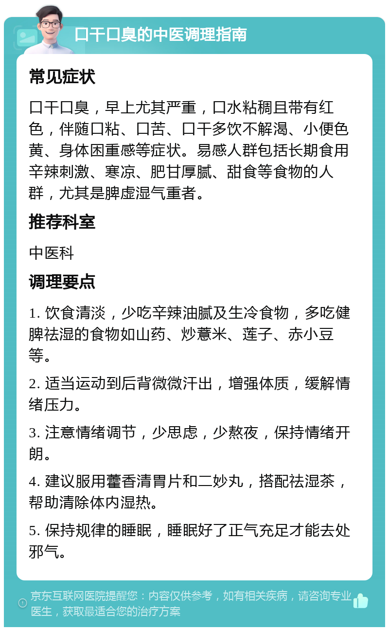 口干口臭的中医调理指南 常见症状 口干口臭，早上尤其严重，口水粘稠且带有红色，伴随口粘、口苦、口干多饮不解渴、小便色黄、身体困重感等症状。易感人群包括长期食用辛辣刺激、寒凉、肥甘厚腻、甜食等食物的人群，尤其是脾虚湿气重者。 推荐科室 中医科 调理要点 1. 饮食清淡，少吃辛辣油腻及生冷食物，多吃健脾祛湿的食物如山药、炒薏米、莲子、赤小豆等。 2. 适当运动到后背微微汗出，增强体质，缓解情绪压力。 3. 注意情绪调节，少思虑，少熬夜，保持情绪开朗。 4. 建议服用藿香清胃片和二妙丸，搭配祛湿茶，帮助清除体内湿热。 5. 保持规律的睡眠，睡眠好了正气充足才能去处邪气。