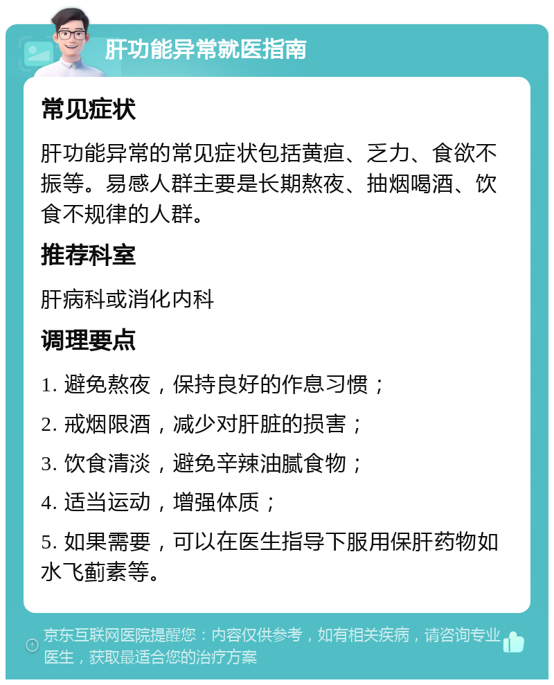 肝功能异常就医指南 常见症状 肝功能异常的常见症状包括黄疸、乏力、食欲不振等。易感人群主要是长期熬夜、抽烟喝酒、饮食不规律的人群。 推荐科室 肝病科或消化内科 调理要点 1. 避免熬夜，保持良好的作息习惯； 2. 戒烟限酒，减少对肝脏的损害； 3. 饮食清淡，避免辛辣油腻食物； 4. 适当运动，增强体质； 5. 如果需要，可以在医生指导下服用保肝药物如水飞蓟素等。