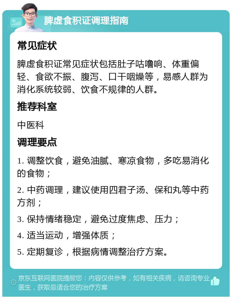 脾虚食积证调理指南 常见症状 脾虚食积证常见症状包括肚子咕噜响、体重偏轻、食欲不振、腹泻、口干咽燥等，易感人群为消化系统较弱、饮食不规律的人群。 推荐科室 中医科 调理要点 1. 调整饮食，避免油腻、寒凉食物，多吃易消化的食物； 2. 中药调理，建议使用四君子汤、保和丸等中药方剂； 3. 保持情绪稳定，避免过度焦虑、压力； 4. 适当运动，增强体质； 5. 定期复诊，根据病情调整治疗方案。