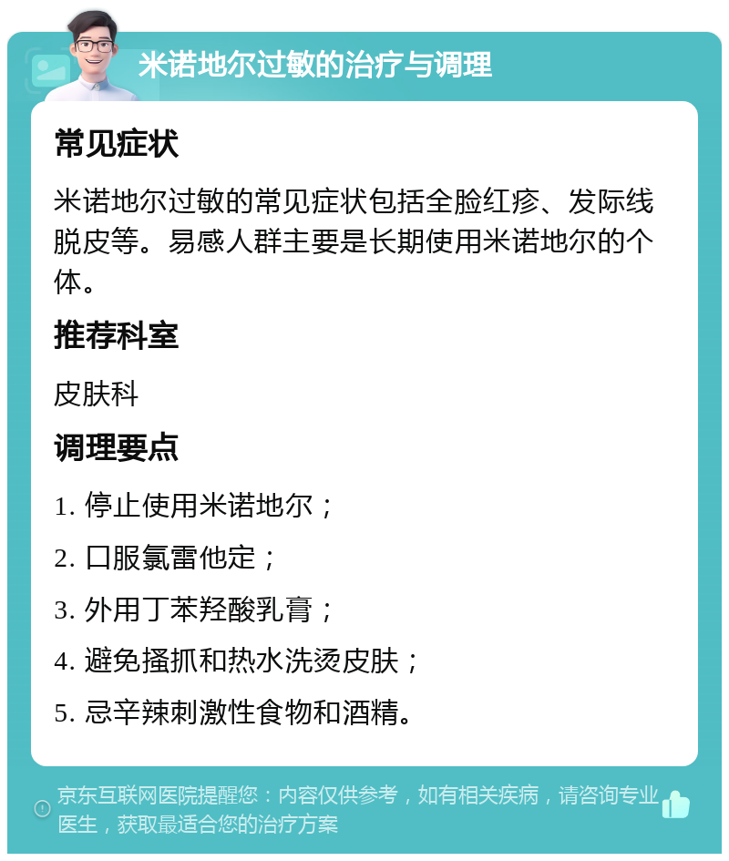 米诺地尔过敏的治疗与调理 常见症状 米诺地尔过敏的常见症状包括全脸红疹、发际线脱皮等。易感人群主要是长期使用米诺地尔的个体。 推荐科室 皮肤科 调理要点 1. 停止使用米诺地尔； 2. 口服氯雷他定； 3. 外用丁苯羟酸乳膏； 4. 避免搔抓和热水洗烫皮肤； 5. 忌辛辣刺激性食物和酒精。