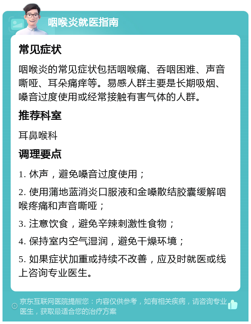 咽喉炎就医指南 常见症状 咽喉炎的常见症状包括咽喉痛、吞咽困难、声音嘶哑、耳朵痛痒等。易感人群主要是长期吸烟、嗓音过度使用或经常接触有害气体的人群。 推荐科室 耳鼻喉科 调理要点 1. 休声，避免嗓音过度使用； 2. 使用蒲地蓝消炎口服液和金嗓散结胶囊缓解咽喉疼痛和声音嘶哑； 3. 注意饮食，避免辛辣刺激性食物； 4. 保持室内空气湿润，避免干燥环境； 5. 如果症状加重或持续不改善，应及时就医或线上咨询专业医生。