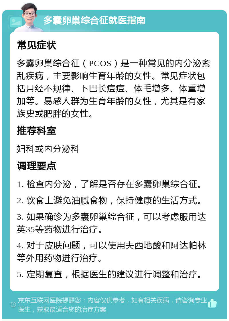 多囊卵巢综合征就医指南 常见症状 多囊卵巢综合征（PCOS）是一种常见的内分泌紊乱疾病，主要影响生育年龄的女性。常见症状包括月经不规律、下巴长痘痘、体毛增多、体重增加等。易感人群为生育年龄的女性，尤其是有家族史或肥胖的女性。 推荐科室 妇科或内分泌科 调理要点 1. 检查内分泌，了解是否存在多囊卵巢综合征。 2. 饮食上避免油腻食物，保持健康的生活方式。 3. 如果确诊为多囊卵巢综合征，可以考虑服用达英35等药物进行治疗。 4. 对于皮肤问题，可以使用夫西地酸和阿达帕林等外用药物进行治疗。 5. 定期复查，根据医生的建议进行调整和治疗。