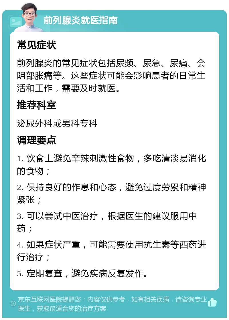 前列腺炎就医指南 常见症状 前列腺炎的常见症状包括尿频、尿急、尿痛、会阴部胀痛等。这些症状可能会影响患者的日常生活和工作，需要及时就医。 推荐科室 泌尿外科或男科专科 调理要点 1. 饮食上避免辛辣刺激性食物，多吃清淡易消化的食物； 2. 保持良好的作息和心态，避免过度劳累和精神紧张； 3. 可以尝试中医治疗，根据医生的建议服用中药； 4. 如果症状严重，可能需要使用抗生素等西药进行治疗； 5. 定期复查，避免疾病反复发作。