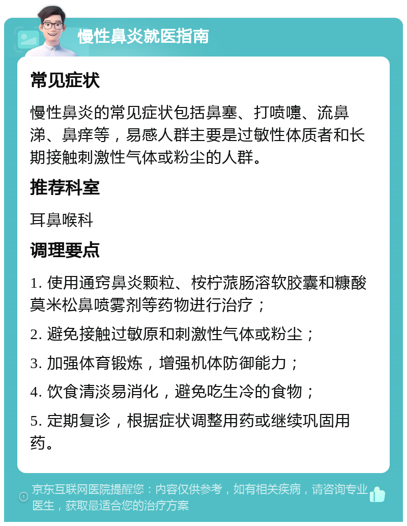 慢性鼻炎就医指南 常见症状 慢性鼻炎的常见症状包括鼻塞、打喷嚏、流鼻涕、鼻痒等，易感人群主要是过敏性体质者和长期接触刺激性气体或粉尘的人群。 推荐科室 耳鼻喉科 调理要点 1. 使用通窍鼻炎颗粒、桉柠蒎肠溶软胶囊和糠酸莫米松鼻喷雾剂等药物进行治疗； 2. 避免接触过敏原和刺激性气体或粉尘； 3. 加强体育锻炼，增强机体防御能力； 4. 饮食清淡易消化，避免吃生冷的食物； 5. 定期复诊，根据症状调整用药或继续巩固用药。