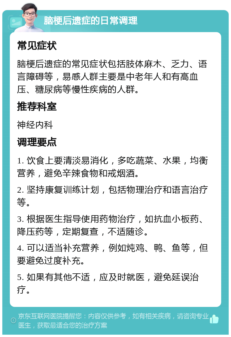 脑梗后遗症的日常调理 常见症状 脑梗后遗症的常见症状包括肢体麻木、乏力、语言障碍等，易感人群主要是中老年人和有高血压、糖尿病等慢性疾病的人群。 推荐科室 神经内科 调理要点 1. 饮食上要清淡易消化，多吃蔬菜、水果，均衡营养，避免辛辣食物和戒烟酒。 2. 坚持康复训练计划，包括物理治疗和语言治疗等。 3. 根据医生指导使用药物治疗，如抗血小板药、降压药等，定期复查，不适随诊。 4. 可以适当补充营养，例如炖鸡、鸭、鱼等，但要避免过度补充。 5. 如果有其他不适，应及时就医，避免延误治疗。