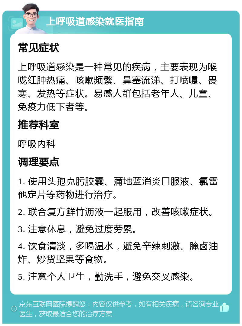 上呼吸道感染就医指南 常见症状 上呼吸道感染是一种常见的疾病，主要表现为喉咙红肿热痛、咳嗽频繁、鼻塞流涕、打喷嚏、畏寒、发热等症状。易感人群包括老年人、儿童、免疫力低下者等。 推荐科室 呼吸内科 调理要点 1. 使用头孢克肟胶囊、蒲地蓝消炎口服液、氯雷他定片等药物进行治疗。 2. 联合复方鲜竹沥液一起服用，改善咳嗽症状。 3. 注意休息，避免过度劳累。 4. 饮食清淡，多喝温水，避免辛辣刺激、腌卤油炸、炒货坚果等食物。 5. 注意个人卫生，勤洗手，避免交叉感染。