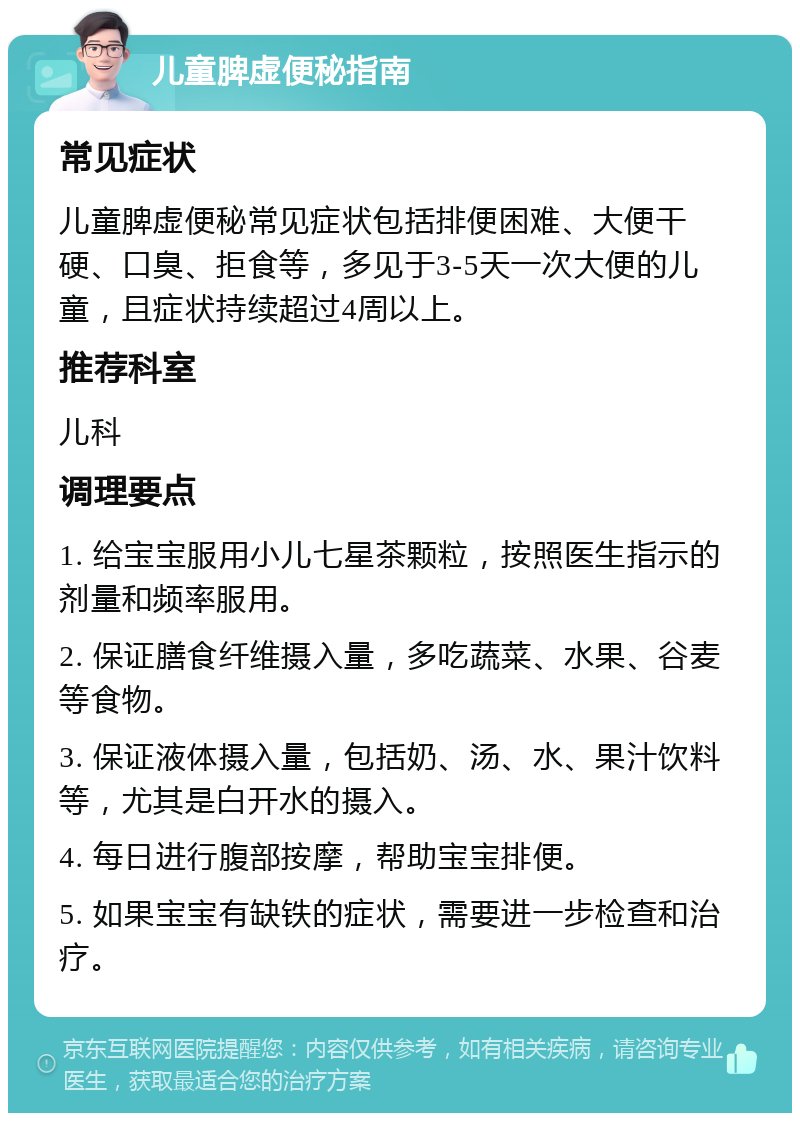 儿童脾虚便秘指南 常见症状 儿童脾虚便秘常见症状包括排便困难、大便干硬、口臭、拒食等，多见于3-5天一次大便的儿童，且症状持续超过4周以上。 推荐科室 儿科 调理要点 1. 给宝宝服用小儿七星茶颗粒，按照医生指示的剂量和频率服用。 2. 保证膳食纤维摄入量，多吃蔬菜、水果、谷麦等食物。 3. 保证液体摄入量，包括奶、汤、水、果汁饮料等，尤其是白开水的摄入。 4. 每日进行腹部按摩，帮助宝宝排便。 5. 如果宝宝有缺铁的症状，需要进一步检查和治疗。