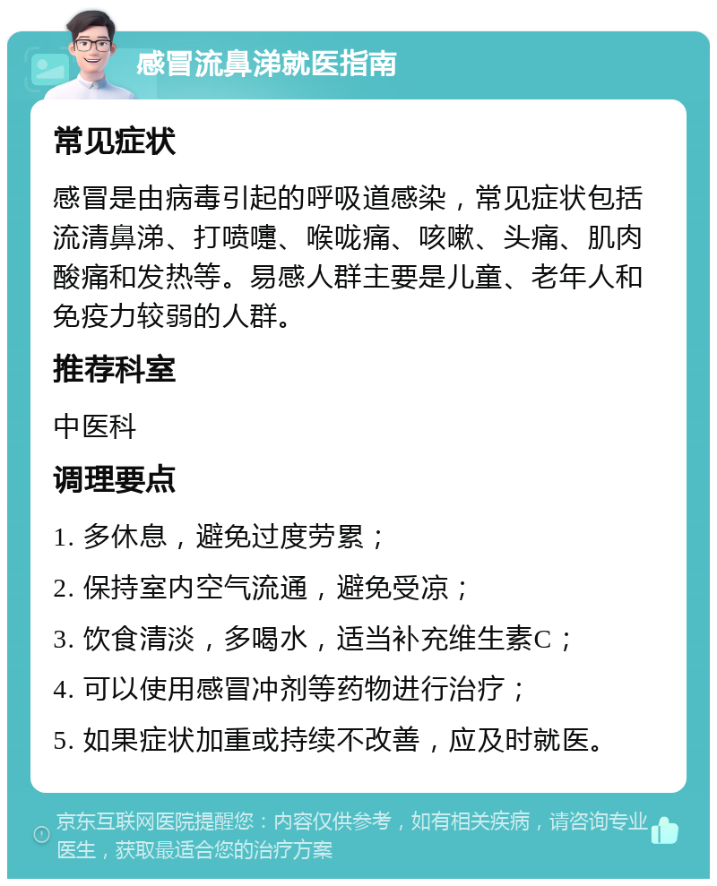 感冒流鼻涕就医指南 常见症状 感冒是由病毒引起的呼吸道感染，常见症状包括流清鼻涕、打喷嚏、喉咙痛、咳嗽、头痛、肌肉酸痛和发热等。易感人群主要是儿童、老年人和免疫力较弱的人群。 推荐科室 中医科 调理要点 1. 多休息，避免过度劳累； 2. 保持室内空气流通，避免受凉； 3. 饮食清淡，多喝水，适当补充维生素C； 4. 可以使用感冒冲剂等药物进行治疗； 5. 如果症状加重或持续不改善，应及时就医。