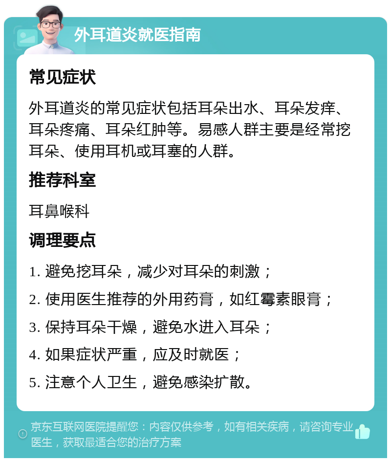 外耳道炎就医指南 常见症状 外耳道炎的常见症状包括耳朵出水、耳朵发痒、耳朵疼痛、耳朵红肿等。易感人群主要是经常挖耳朵、使用耳机或耳塞的人群。 推荐科室 耳鼻喉科 调理要点 1. 避免挖耳朵，减少对耳朵的刺激； 2. 使用医生推荐的外用药膏，如红霉素眼膏； 3. 保持耳朵干燥，避免水进入耳朵； 4. 如果症状严重，应及时就医； 5. 注意个人卫生，避免感染扩散。