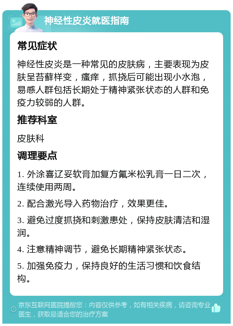 神经性皮炎就医指南 常见症状 神经性皮炎是一种常见的皮肤病，主要表现为皮肤呈苔藓样变，瘙痒，抓挠后可能出现小水泡，易感人群包括长期处于精神紧张状态的人群和免疫力较弱的人群。 推荐科室 皮肤科 调理要点 1. 外涂喜辽妥软膏加复方氟米松乳膏一日二次，连续使用两周。 2. 配合激光导入药物治疗，效果更佳。 3. 避免过度抓挠和刺激患处，保持皮肤清洁和湿润。 4. 注意精神调节，避免长期精神紧张状态。 5. 加强免疫力，保持良好的生活习惯和饮食结构。