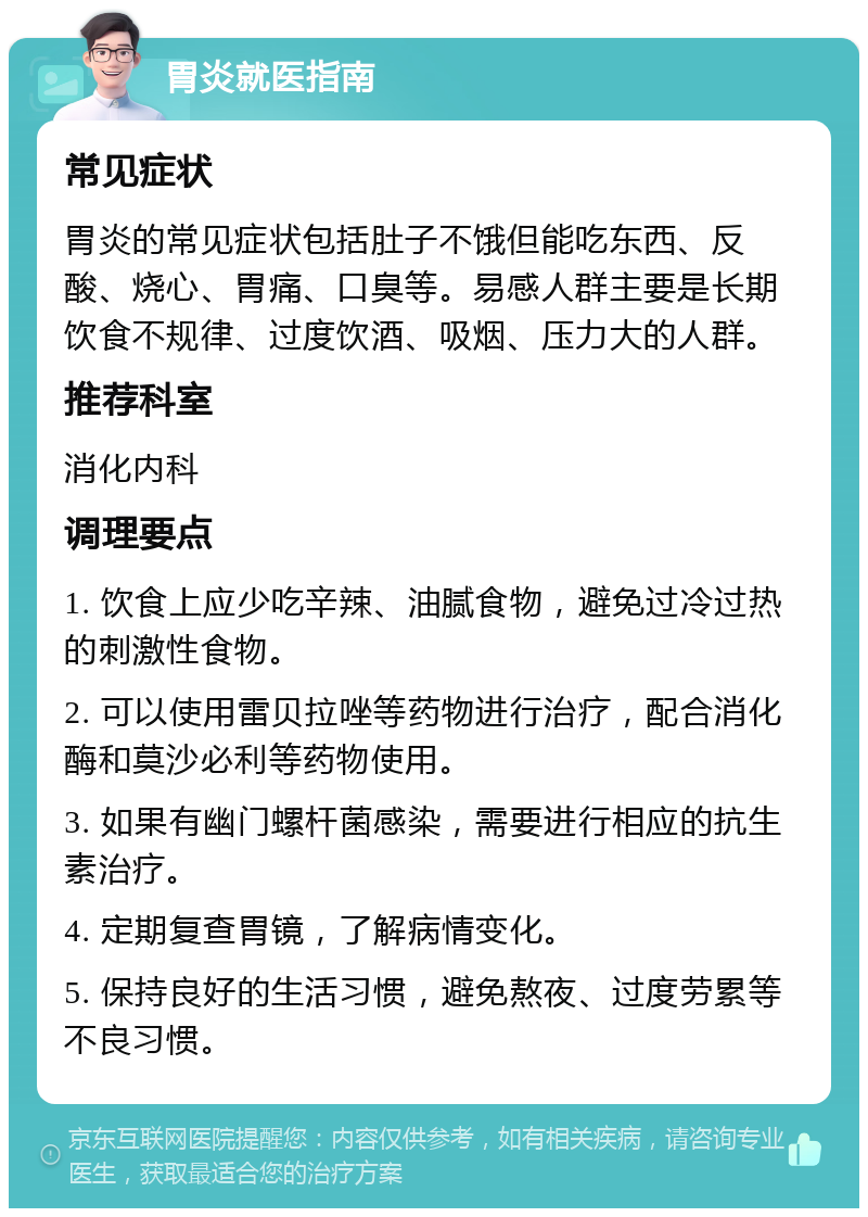 胃炎就医指南 常见症状 胃炎的常见症状包括肚子不饿但能吃东西、反酸、烧心、胃痛、口臭等。易感人群主要是长期饮食不规律、过度饮酒、吸烟、压力大的人群。 推荐科室 消化内科 调理要点 1. 饮食上应少吃辛辣、油腻食物，避免过冷过热的刺激性食物。 2. 可以使用雷贝拉唑等药物进行治疗，配合消化酶和莫沙必利等药物使用。 3. 如果有幽门螺杆菌感染，需要进行相应的抗生素治疗。 4. 定期复查胃镜，了解病情变化。 5. 保持良好的生活习惯，避免熬夜、过度劳累等不良习惯。