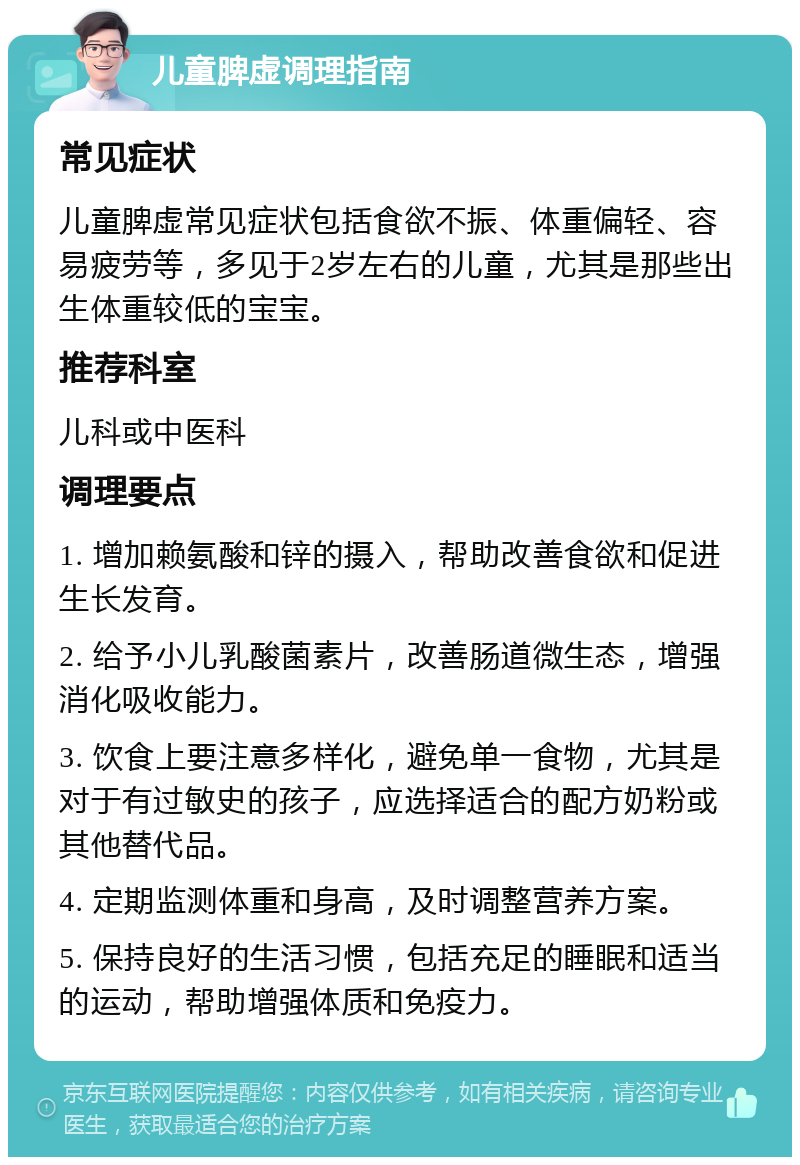 儿童脾虚调理指南 常见症状 儿童脾虚常见症状包括食欲不振、体重偏轻、容易疲劳等，多见于2岁左右的儿童，尤其是那些出生体重较低的宝宝。 推荐科室 儿科或中医科 调理要点 1. 增加赖氨酸和锌的摄入，帮助改善食欲和促进生长发育。 2. 给予小儿乳酸菌素片，改善肠道微生态，增强消化吸收能力。 3. 饮食上要注意多样化，避免单一食物，尤其是对于有过敏史的孩子，应选择适合的配方奶粉或其他替代品。 4. 定期监测体重和身高，及时调整营养方案。 5. 保持良好的生活习惯，包括充足的睡眠和适当的运动，帮助增强体质和免疫力。